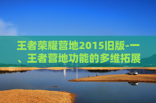 王者荣耀营地2015旧版-一、王者营地功能的多维拓展与优化