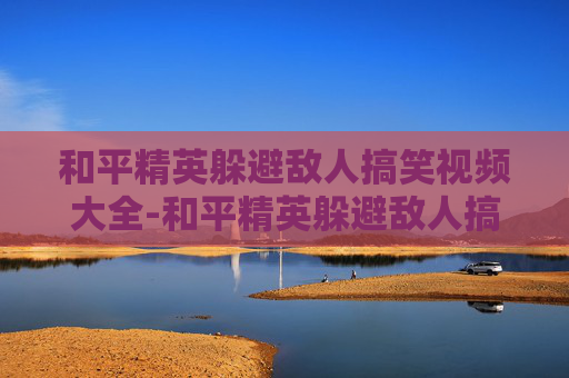 和平精英躲避敌人搞笑视频大全-和平精英躲避敌人搞笑视频解析，萌趣背后隐藏的技巧与欢乐玩法