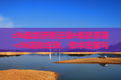 cf6盘龙厉害还是6炼狱厉害-cf6连败纪录，技术逆袭与心态重塑的深度复盘