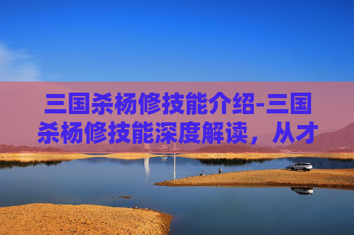 三国杀杨修技能介绍-三国杀杨修技能深度解读，从才华锋芒到悲剧宿命，多维拆解其核心作用与影响