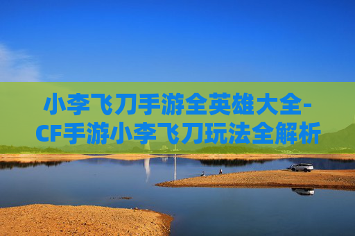 小李飞刀手游全英雄大全-CF手游小李飞刀玩法全解析，从技能机制到实战技巧，深度解锁操作高阶玩法