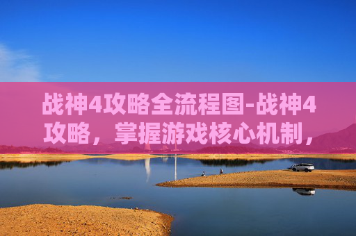 战神4攻略全流程图-战神4攻略，掌握游戏核心机制，提升战斗效率