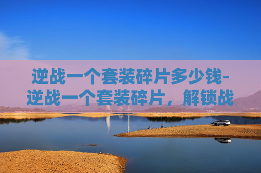逆战一个套装碎片多少钱-逆战一个套装碎片，解锁战影力量的全新入口与玩法解析