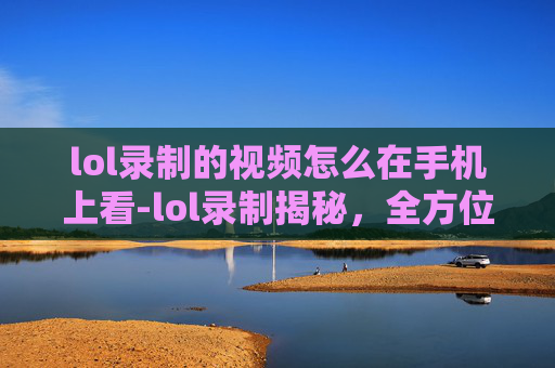 lol录制的视频怎么在手机上看-lol录制揭秘，全方位解析录制流程、技巧与效果提升