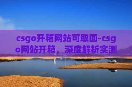 csgo开箱网站可取回-csgo网站开箱,深度解析实测,保障你的开箱体验无风险 csgo开箱网站可取回-csgo网站开箱,深度解析实测,保障你的开箱体验无风险