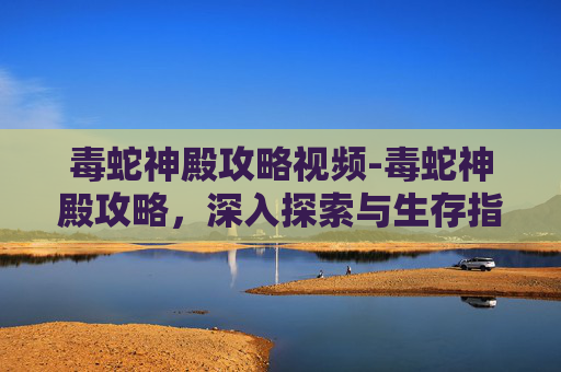 毒蛇神殿攻略视频-毒蛇神殿攻略，深入探索与生存指南