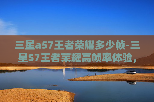三星a57王者荣耀多少帧-三星S7王者荣耀高帧率体验，电竞时代的极致流畅挑战