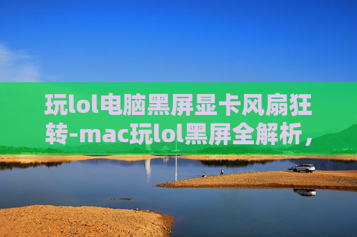 玩lol电脑黑屏显卡风扇狂转-mac玩lol黑屏全解析，原因排查与解决指南