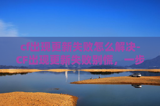 cf出现更新失败怎么解决-CF出现更新失败别慌，一步步排查找回游戏秩序！
