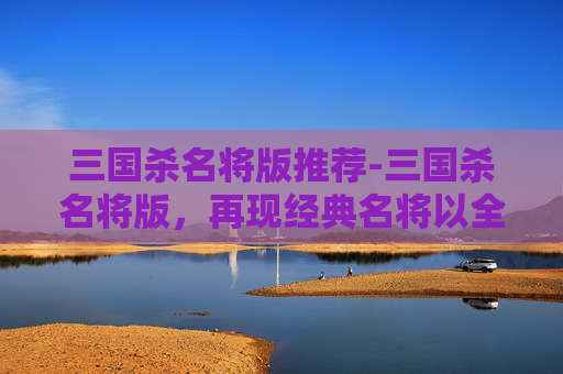 三国杀名将版推荐-三国杀名将版，再现经典名将以全新形态，解锁策略博弈新维度