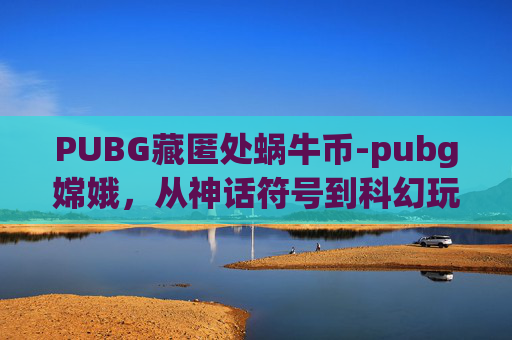 PUBG藏匿处蜗牛币-pubg嫦娥，从神话符号到科幻玩法，破解百星地图的破局密码