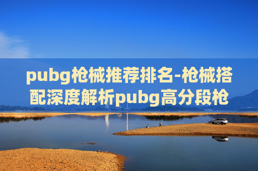 pubg枪械推荐排名-枪械搭配深度解析pubg高分段枪械搭配排名,从精准命中到全面破局 pubg枪械推荐排名-枪械搭配深度解析pubg高分段枪械搭配排名,从精准命中到全面破局