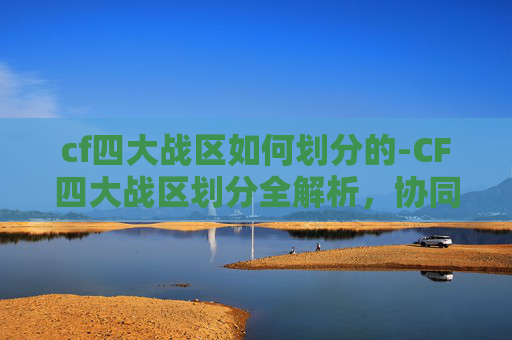 cf四大战区如何划分的-CF四大战区划分全解析，协同作战的关键路径与实战价值