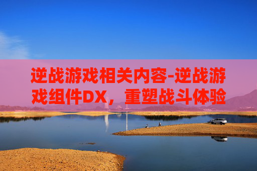 逆战游戏相关内容-逆战游戏组件DX，重塑战斗体验，开启全新征战旅程