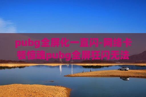 pubg全屏化一直闪-网络卡顿惊魂pubg全屏狂闪无法解决，沉浸体验该咋救？