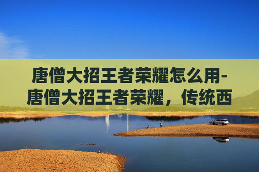唐僧大招王者荣耀怎么用-唐僧大招王者荣耀，传统西游修仙与流行游戏竞技的跨场景碰撞，碰撞出趣味沉浸的新火花