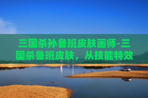 三国杀孙鲁班皮肤画师-三国杀鲁班皮肤，从技能特效到皮肤设计的深度剖析，解锁独特玩法的全方位解读