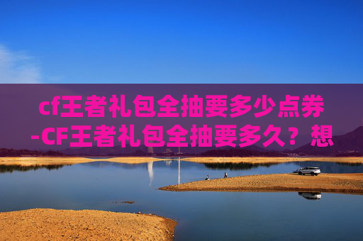 cf王者礼包全抽要多少点券-CF王者礼包全抽要多久？想拿满奖励必看的完整攻略与收费指南