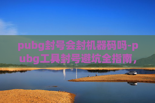 pubg封号会封机器码吗-pubg工具封号避坑全指南，从原因到解法，掌握关键避免封号