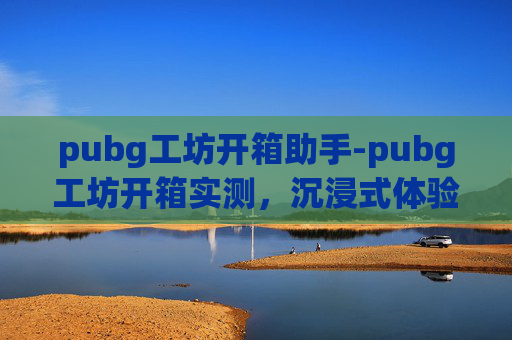 pubg工坊开箱助手-pubg工坊开箱实测，沉浸式体验提升，全方位解析细节魅力 一、开箱背景与核心亮点阐述