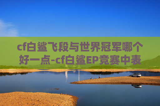 cf白鲨飞段与世界冠军哪个好一点-cf白鲨EP竞赛中表现亮眼,各项数据突出获认可 cf白鲨飞段与世界冠军哪个好一点-cf白鲨EP竞赛中表现亮眼,各项数据突出获认可