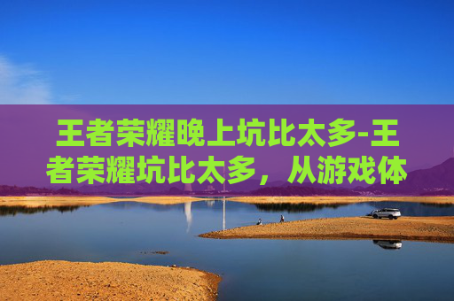 王者荣耀晚上坑比太多-王者荣耀坑比太多，从游戏体验到心理压力，深度剖析新手困境与破解方法