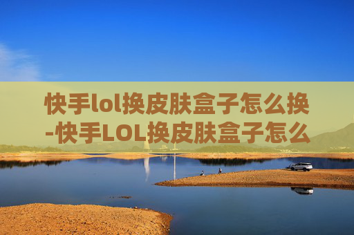 快手lol换皮肤盒子怎么换-快手LOL换皮肤盒子怎么选?这份实用指南助你秒变异装达人,轻松解锁上分新路径 快手lol换皮肤盒子怎么换-快手LOL换皮肤盒子怎么选?这份实用指南助你秒变异装达人,轻松解锁上分新路径
