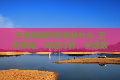 王者荣耀的别称是什么-王者荣耀，风起万界，手游巅峰的别称与文化意蕴深度解析