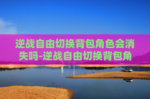 逆战自由切换背包角色会消失吗-逆战自由切换背包角色，解锁全新战斗策略，提升实战表现