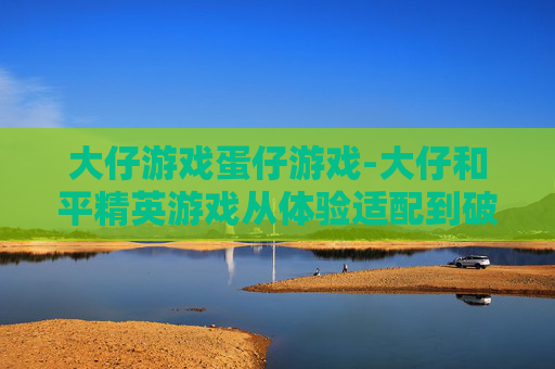 大仔游戏蛋仔游戏-大仔和平精英游戏从体验适配到破局成长，把握全场景操作与策略，解锁竞技新玩法