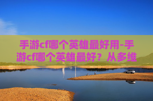 手游cf哪个英雄最好用-手游cf哪个英雄最好?从多维度剖析与实战解析 手游cf哪个英雄最好用-手游cf哪个英雄最好?从多维度剖析与实战解析