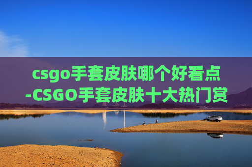 csgo手套皮肤哪个好看点-CSGO手套皮肤十大热门赏心悦目之选，从颜值到氛围全面解析