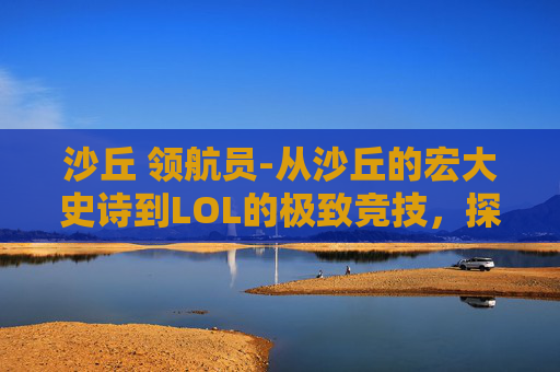 沙丘 领航员-从沙丘的宏大史诗到LOL的极致竞技,探索无限世界背后的玩法与内核 沙丘 领航员-从沙丘的宏大史诗到LOL的极致竞技,探索无限世界背后的玩法与内核
