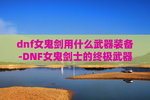 dnf女鬼剑用什么武器装备-DNF女鬼剑士的终极武器选择指南
