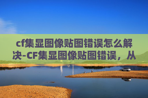 cf集显图像贴图错误怎么解决-CF集显图像贴图错误，从根源排查到高效修复，彻底解决游戏显示异常