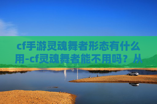 cf手游灵魂舞者形态有什么用-cf灵魂舞者能不用吗？从适用场景、游戏体验到实际影响全方位解析cf灵魂舞者能不用吗？从适用场景、游戏体验到实际影响全方位解析