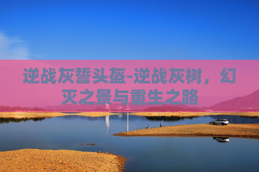 逆战灰誓头盔-逆战灰树，幻灭之景与重生之路