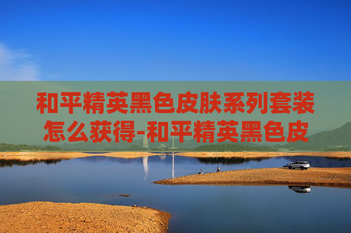 和平精英黑色皮肤系列套装怎么获得-和平精英黑色皮肤系列套装，解锁沉浸式视觉盛宴与极致战术体验