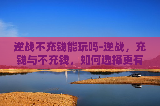 逆战不充钱能玩吗-逆战，充钱与不充钱，如何选择更有价值的游玩体验？