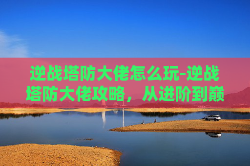 逆战塔防大佬怎么玩-逆战塔防大佬攻略,从进阶到巅峰的全方位解析 逆战塔防大佬怎么玩-逆战塔防大佬攻略,从进阶到巅峰的全方位解析