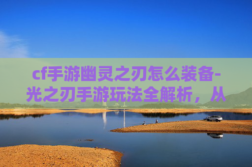 cf手游幽灵之刃怎么装备-光之刃手游玩法全解析，从操作体验到资源获取，畅享游戏乐趣