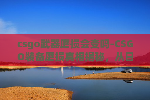 csgo武器磨损会变吗-CSGO装备磨损真相揭秘，从日常用到专业选择的全方位剖析