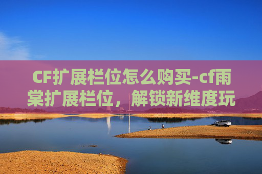 CF扩展栏位怎么购买-cf雨棠扩展栏位，解锁新维度玩法，玩转战场新策略