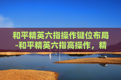 和平精英六指操作键位布局-和平精英六指高操作，精准控制展现无缝实战，解锁赛季挑战新路径