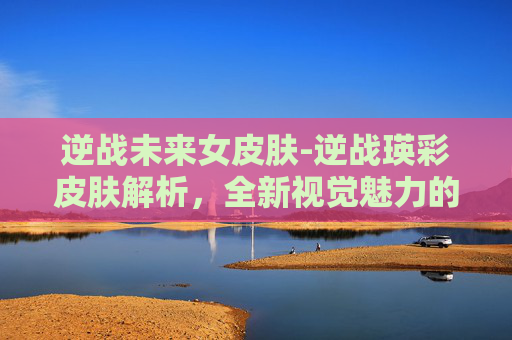 逆战未来女皮肤-逆战瑛彩皮肤解析，全新视觉魅力的多维解读