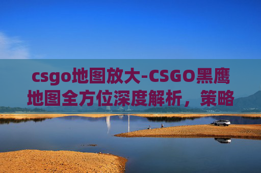 csgo地图放大-CSGO黑鹰地图全方位深度解析，策略规划、技巧解析与实战指南