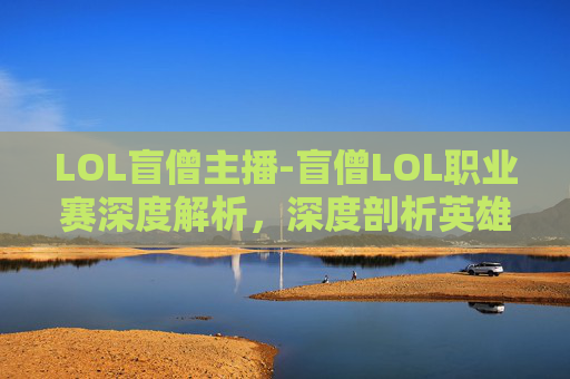 LOL盲僧主播-盲僧LOL职业赛深度解析,深度剖析英雄定位、战术博弈与赛场风云 LOL盲僧主播-盲僧LOL职业赛深度解析,深度剖析英雄定位、战术博弈与赛场风云
