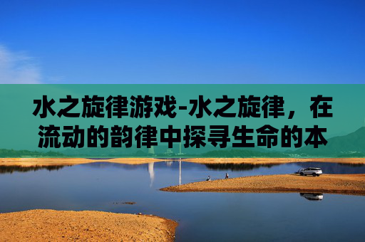 水之旋律游戏-水之旋律，在流动的韵律中探寻生命的本真与永恒