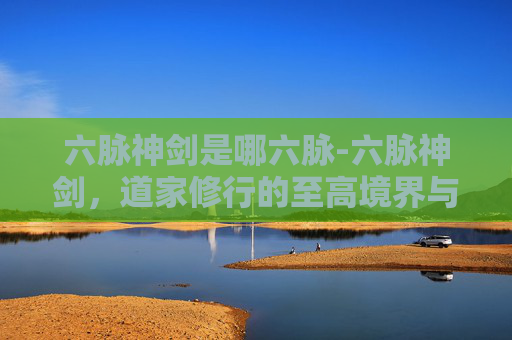 六脉神剑是哪六脉-六脉神剑，道家修行的至高境界与实战智慧
