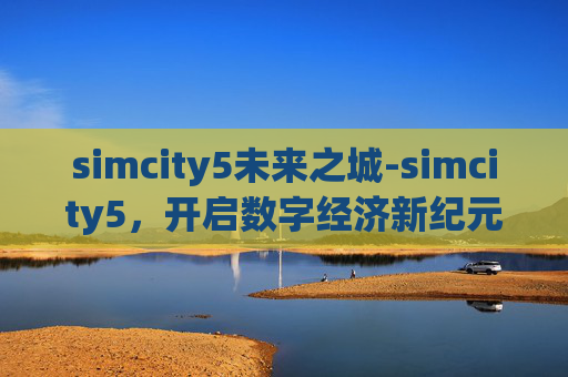 simcity5未来之城-simcity5，开启数字经济新纪元，重塑城市运转与生活格局